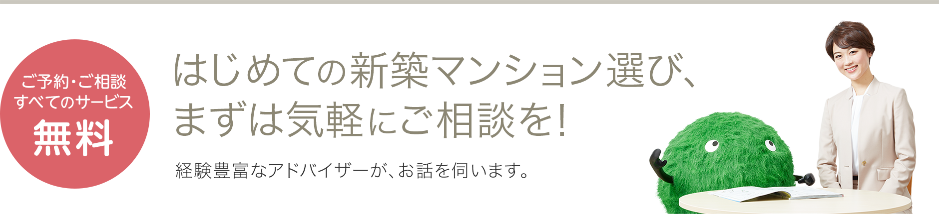 ご予約・ご相談すべてのサービス無料 はじめての新築マンション選び、まずは気軽にご相談を!